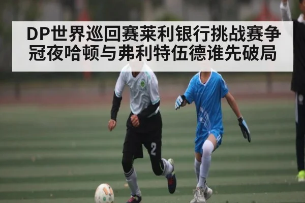 DP世界巡回赛莱利银行挑战赛争冠夜哈顿与弗利特伍德谁先破局