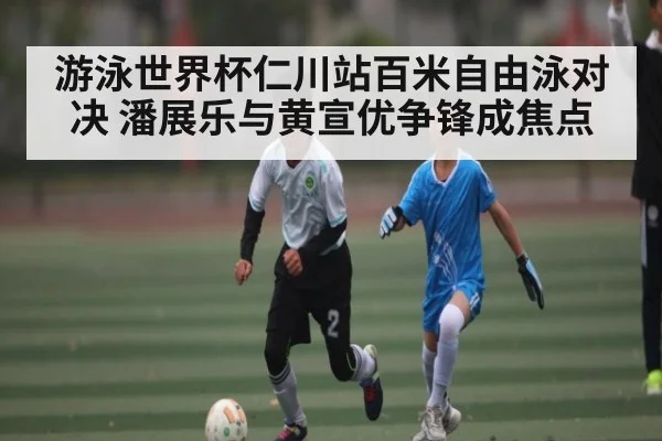游泳世界杯仁川站百米自由泳对决 潘展乐与黄宣优争锋成焦点